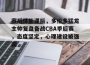 ayx app-赛后体能课后，多伦多猛龙主帅复盘备战CBA季后赛，态度坚定，心理建设被强调的简单介绍-ayx app